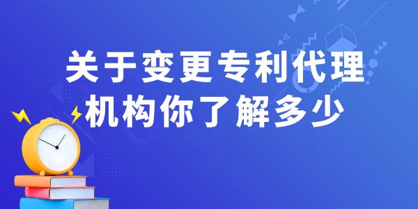 關于變更專利代理機構你了解多少？