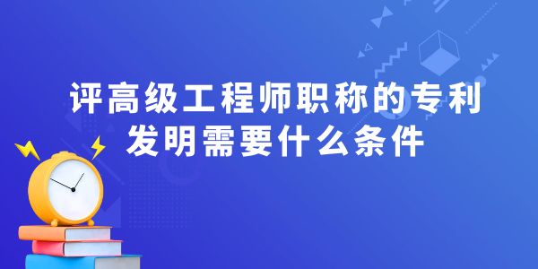 評(píng)高級(jí)工程師職稱(chēng)的專(zhuān)利發(fā)明需要什么條件？