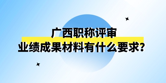 廣西職稱評審申報的業績成果材料怎么理解？有什么要求嗎