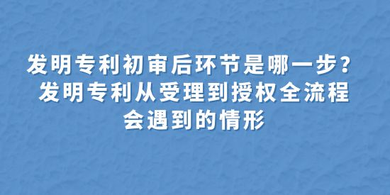 發(fā)明專利初審后環(huán)節(jié)是哪一步？發(fā)明專利從受理到授權全流程會遇到的情形